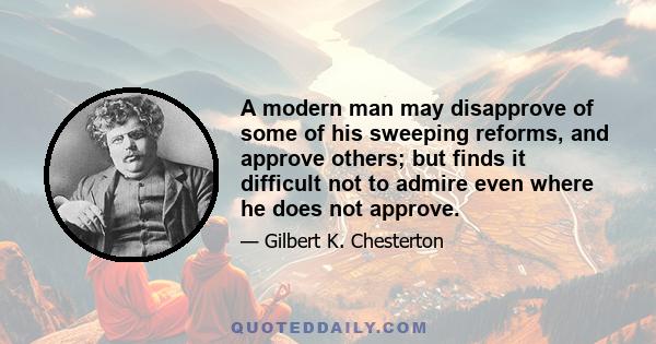 A modern man may disapprove of some of his sweeping reforms, and approve others; but finds it difficult not to admire even where he does not approve.