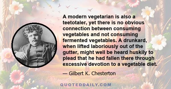 A modern vegetarian is also a teetotaler, yet there is no obvious connection between consuming vegetables and not consuming fermented vegetables. A drunkard, when lifted laboriously out of the gutter, might well be