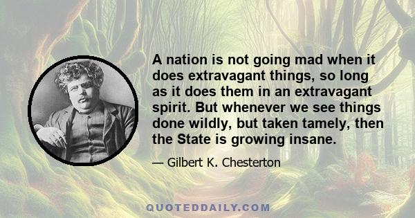 A nation is not going mad when it does extravagant things, so long as it does them in an extravagant spirit. But whenever we see things done wildly, but taken tamely, then the State is growing insane.