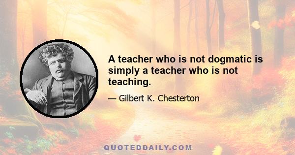 A teacher who is not dogmatic is simply a teacher who is not teaching.