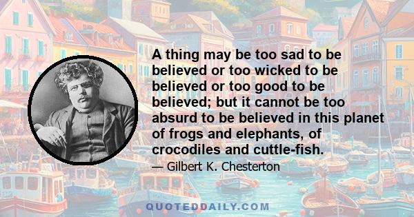 A thing may be too sad to be believed or too wicked to be believed or too good to be believed; but it cannot be too absurd to be believed in this planet of frogs and elephants, of crocodiles and cuttle-fish.