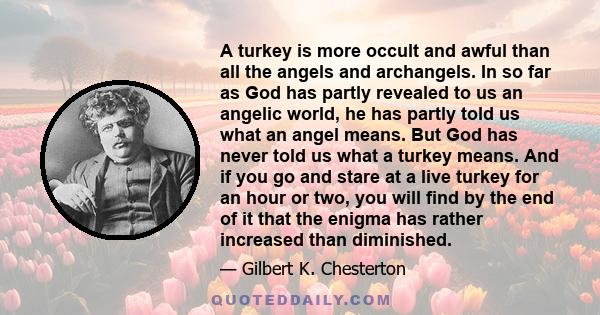 A turkey is more occult and awful than all the angels and archangels. In so far as God has partly revealed to us an angelic world, he has partly told us what an angel means. But God has never told us what a turkey