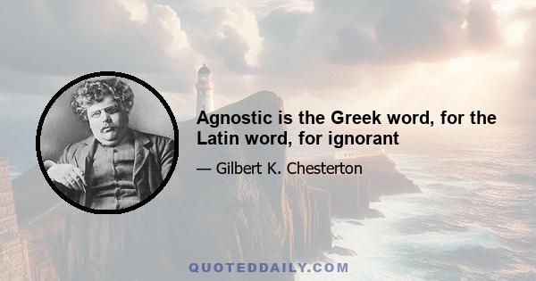 Agnostic is the Greek word, for the Latin word, for ignorant