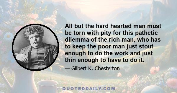 All but the hard hearted man must be torn with pity for this pathetic dilemma of the rich man, who has to keep the poor man just stout enough to do the work and just thin enough to have to do it.