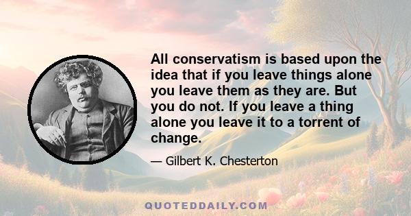 All conservatism is based upon the idea that if you leave things alone you leave them as they are. But you do not. If you leave a thing alone you leave it to a torrent of change.