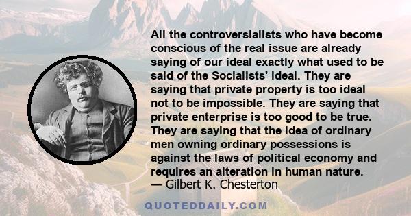 All the controversialists who have become conscious of the real issue are already saying of our ideal exactly what used to be said of the Socialists' ideal. They are saying that private property is too ideal not to be