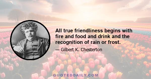 All true friendliness begins with fire and food and drink and the recognition of rain or frost.