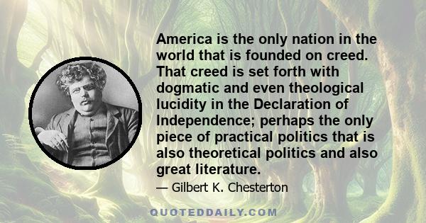 America is the only nation in the world that is founded on creed. That creed is set forth with dogmatic and even theological lucidity in the Declaration of Independence; perhaps the only piece of practical politics that 