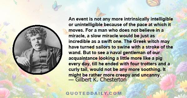 An event is not any more intrinsically intelligible or unintelligible because of the pace at which it moves. For a man who does not believe in a miracle, a slow miracle would be just as incredible as a swift one. The