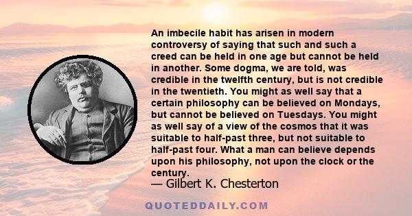 An imbecile habit has arisen in modern controversy of saying that such and such a creed can be held in one age but cannot be held in another. Some dogma, we are told, was credible in the twelfth century, but is not