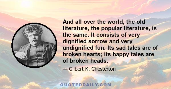 And all over the world, the old literature, the popular literature, is the same. It consists of very dignified sorrow and very undignified fun. Its sad tales are of broken hearts; its happy tales are of broken heads.