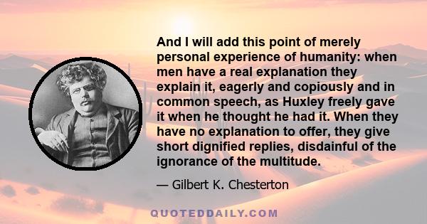 And I will add this point of merely personal experience of humanity: when men have a real explanation they explain it, eagerly and copiously and in common speech, as Huxley freely gave it when he thought he had it. When 