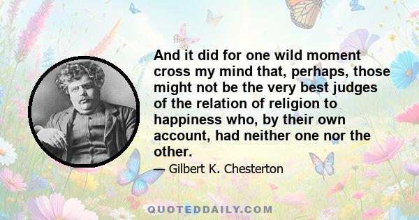 And it did for one wild moment cross my mind that, perhaps, those might not be the very best judges of the relation of religion to happiness who, by their own account, had neither one nor the other.