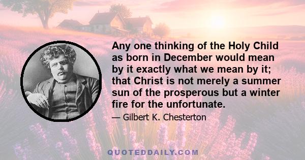 Any one thinking of the Holy Child as born in December would mean by it exactly what we mean by it; that Christ is not merely a summer sun of the prosperous but a winter fire for the unfortunate.