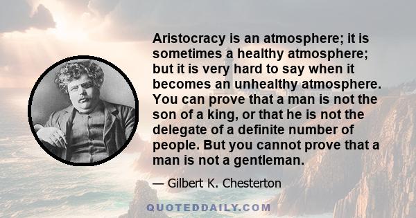 Aristocracy is an atmosphere; it is sometimes a healthy atmosphere; but it is very hard to say when it becomes an unhealthy atmosphere. You can prove that a man is not the son of a king, or that he is not the delegate