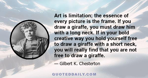 Art is limitation; the essence of every picture is the frame. If you draw a giraffe, you must draw him with a long neck. If in your bold creative way you hold yourself free to draw a giraffe with a short neck, you will