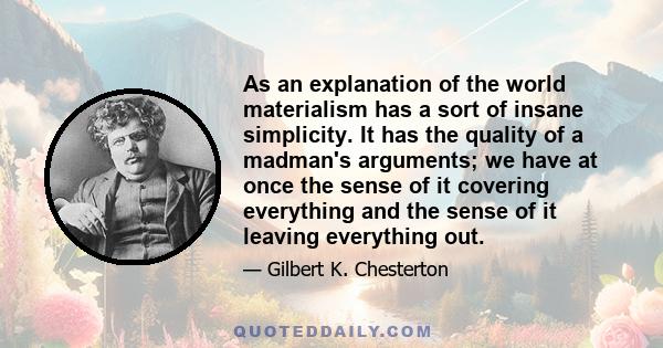 As an explanation of the world materialism has a sort of insane simplicity. It has the quality of a madman's arguments; we have at once the sense of it covering everything and the sense of it leaving everything out.