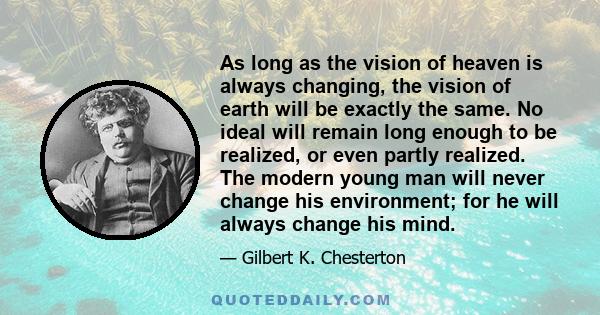 As long as the vision of heaven is always changing, the vision of earth will be exactly the same. No ideal will remain long enough to be realized, or even partly realized. The modern young man will never change his