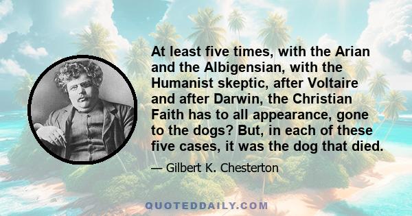 At least five times, with the Arian and the Albigensian, with the Humanist skeptic, after Voltaire and after Darwin, the Christian Faith has to all appearance, gone to the dogs? But, in each of these five cases, it was