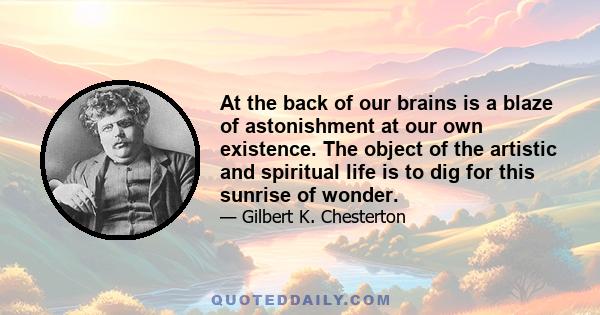 At the back of our brains is a blaze of astonishment at our own existence. The object of the artistic and spiritual life is to dig for this sunrise of wonder.