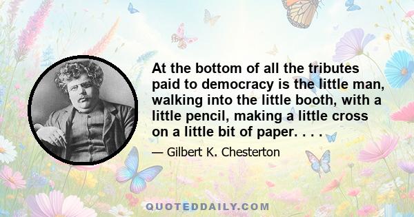 At the bottom of all the tributes paid to democracy is the little man, walking into the little booth, with a little pencil, making a little cross on a little bit of paper. . . .