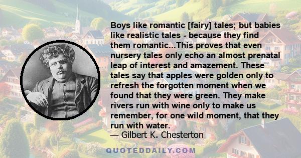 Boys like romantic [fairy] tales; but babies like realistic tales - because they find them romantic...This proves that even nursery tales only echo an almost prenatal leap of interest and amazement. These tales say that 