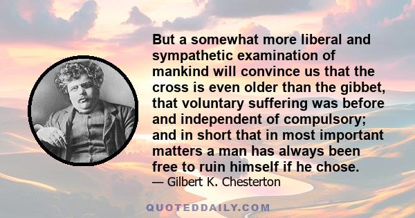 But a somewhat more liberal and sympathetic examination of mankind will convince us that the cross is even older than the gibbet, that voluntary suffering was before and independent of compulsory; and in short that in