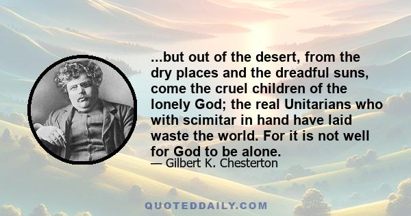 ...but out of the desert, from the dry places and the dreadful suns, come the cruel children of the lonely God; the real Unitarians who with scimitar in hand have laid waste the world. For it is not well for God to be