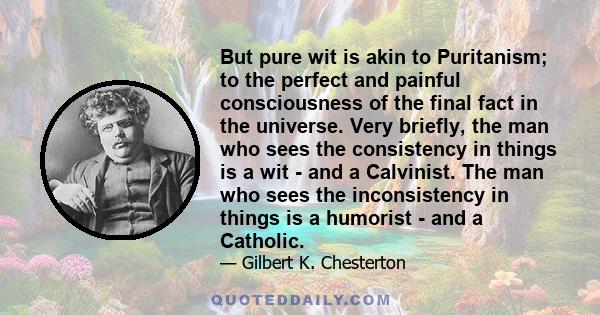 But pure wit is akin to Puritanism; to the perfect and painful consciousness of the final fact in the universe. Very briefly, the man who sees the consistency in things is a wit - and a Calvinist. The man who sees the