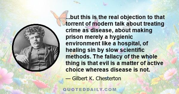 ...but this is the real objection to that torrent of modern talk about treating crime as disease, about making prison merely a hygienic environment like a hospital, of healing sin by slow scientific methods. The fallacy 