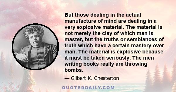 But those dealing in the actual manufacture of mind are dealing in a very explosive material. The material is not merely the clay of which man is master, but the truths or semblances of truth which have a certain