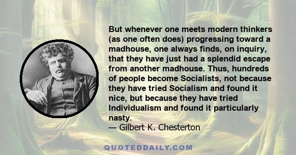 But whenever one meets modern thinkers (as one often does) progressing toward a madhouse, one always finds, on inquiry, that they have just had a splendid escape from another madhouse. Thus, hundreds of people become