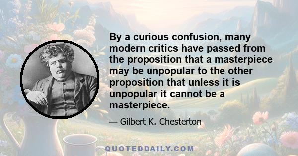 By a curious confusion, many modern critics have passed from the proposition that a masterpiece may be unpopular to the other proposition that unless it is unpopular it cannot be a masterpiece.