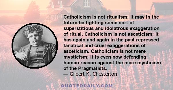 Catholicism is not ritualism; it may in the future be fighting some sort of superstitious and idolatrous exaggeration of ritual. Catholicism is not asceticism; it has again and again in the past repressed fanatical and