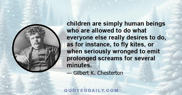 children are simply human beings who are allowed to do what everyone else really desires to do, as for instance, to fly kites, or when seriously wronged to emit prolonged screams for several minutes.