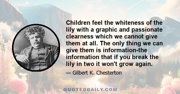 Children feel the whiteness of the lily with a graphic and passionate clearness which we cannot give them at all. The only thing we can give them is information-the information that if you break the lily in two it won't 