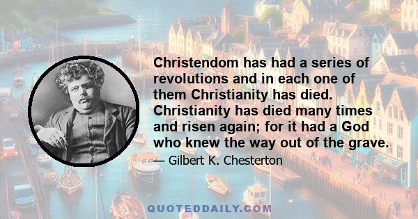 Christendom has had a series of revolutions and in each one of them Christianity has died. Christianity has died many times and risen again; for it had a God who knew the way out of the grave.