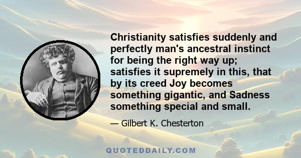 Christianity satisfies suddenly and perfectly man's ancestral instinct for being the right way up; satisfies it supremely in this, that by its creed Joy becomes something gigantic, and Sadness something special and