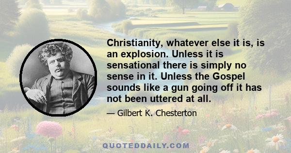 Christianity, whatever else it is, is an explosion. Unless it is sensational there is simply no sense in it. Unless the Gospel sounds like a gun going off it has not been uttered at all.