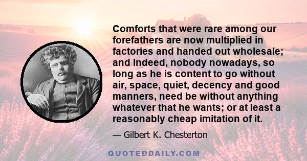 Comforts that were rare among our forefathers are now multiplied in factories and handed out wholesale; and indeed, nobody nowadays, so long as he is content to go without air, space, quiet, decency and good manners,