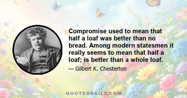 Compromise used to mean that half a loaf was better than no bread. Among modern statesmen it really seems to mean that half a loaf; is better than a whole loaf.