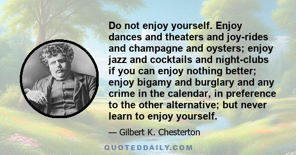 Do not enjoy yourself. Enjoy dances and theaters and joy-rides and champagne and oysters; enjoy jazz and cocktails and night-clubs if you can enjoy nothing better; enjoy bigamy and burglary and any crime in the