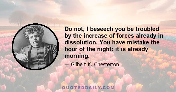 Do not, I beseech you be troubled by the increase of forces already in dissolution. You have mistake the hour of the night: it is already morning.