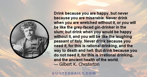 Drink because you are happy, but never because you are miserable. Never drink when you are wretched without it, or you will be like the grey-faced gin-drinker in the slum; but drink when you would be happy without it,