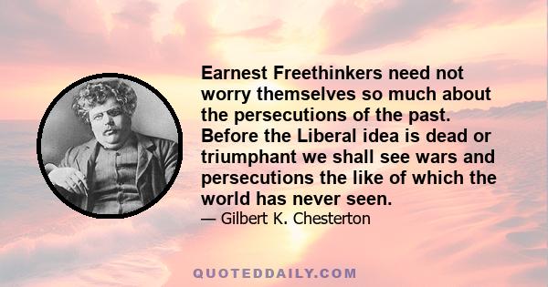 Earnest Freethinkers need not worry themselves so much about the persecutions of the past. Before the Liberal idea is dead or triumphant we shall see wars and persecutions the like of which the world has never seen.