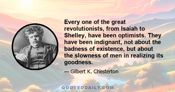 Every one of the great revolutionists, from Isaiah to Shelley, have been optimists. They have been indignant, not about the badness of existence, but about the slowness of men in realizing its goodness.