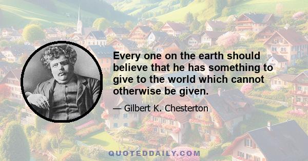 Every one on the earth should believe that he has something to give to the world which cannot otherwise be given.