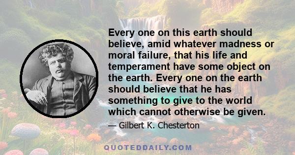 Every one on this earth should believe, amid whatever madness or moral failure, that his life and temperament have some object on the earth. Every one on the earth should believe that he has something to give to the