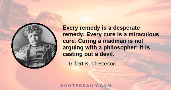 Every remedy is a desperate remedy. Every cure is a miraculous cure. Curing a madman is not arguing with a philosopher; it is casting out a devil.