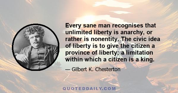 Every sane man recognises that unlimited liberty is anarchy, or rather is nonentity. The civic idea of liberty is to give the citizen a province of liberty; a limitation within which a citizen is a king.